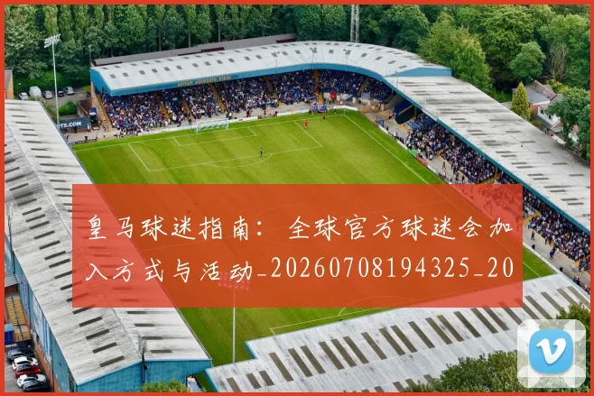 皇马球迷指南:全球官方球迷会加入方式与活动_20260708194325_20260802163656