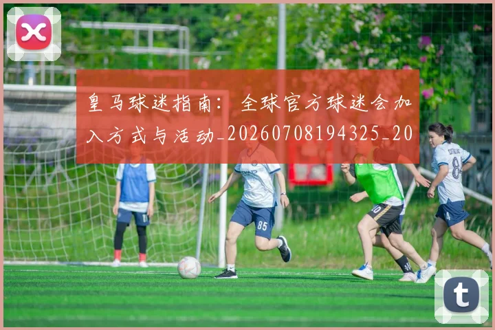 皇马球迷指南:全球官方球迷会加入方式与活动_20260708194325_20260802163656